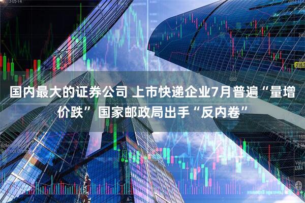 国内最大的证券公司 上市快递企业7月普遍“量增价跌” 国家邮政局出手“反内卷”