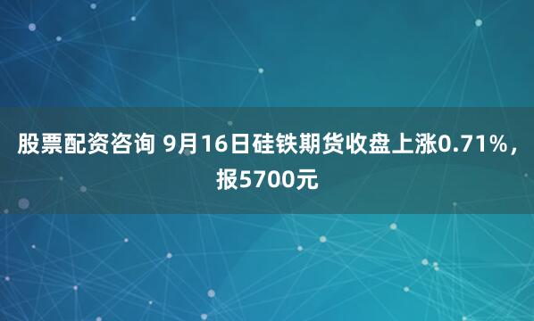 股票配资咨询 9月16日硅铁期货收盘上涨0.71%，报5700元