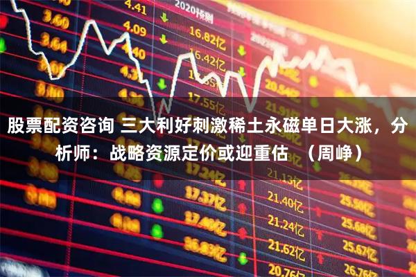 股票配资咨询 三大利好刺激稀土永磁单日大涨，分析师：战略资源定价或迎重估  （周峥）