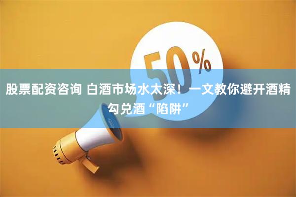 股票配资咨询 白酒市场水太深！一文教你避开酒精勾兑酒“陷阱”