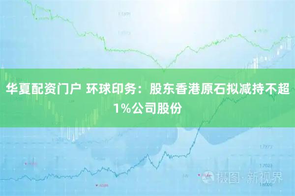 华夏配资门户 环球印务：股东香港原石拟减持不超1%公司股份