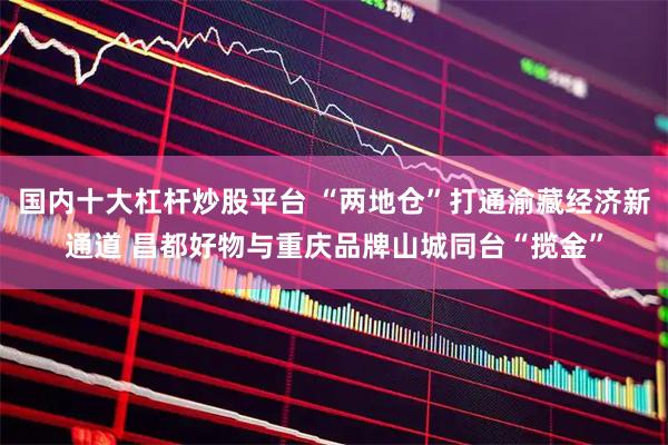 国内十大杠杆炒股平台 “两地仓”打通渝藏经济新通道 昌都好物与重庆品牌山城同台“揽金”