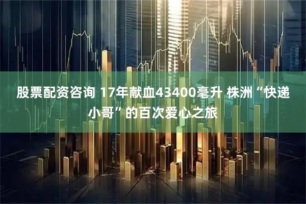 股票配资咨询 17年献血43400毫升 株洲“快递小哥”的百次爱心之旅