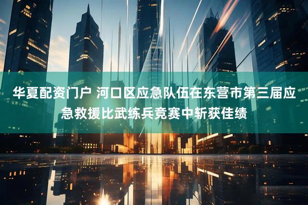 华夏配资门户 河口区应急队伍在东营市第三届应急救援比武练兵竞赛中斩获佳绩